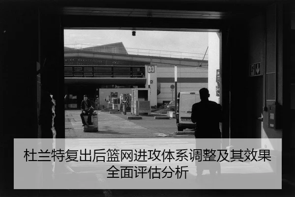 杜兰特复出后篮网进攻体系调整及其效果全面评估分析